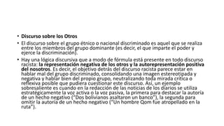 • Discurso sobre los Otros
• El discurso sobre el grupo étnico o nacional discriminado es aquel que se realiza
entre los miembros del grupo dominante (es decir, el que imparte el poder y
ejerce la discriminación).
• Hay una lógica discursiva que a modo de fórmula está presente en todo discurso
racista: la representación negativa de los otros y la autorepresentación positiva
del nosotros. Es decir, el objetivo detrás del discurso racista parece estar en
hablar mal del grupo discriminado, consolidando una imagen estereotipada y
negativa y hablar bien del propio grupo, neutralizando toda mirada crítica o
reflexiva posible que pudiera cuestionar este discurso. Así, un ejemplo
sobresaliente es cuando en la redacción de las noticias de los diarios se utiliza
estratégicamente la voz activa o la voz pasiva, la primera para destacar la autoría
de un hecho negativo (“Dos bolivianos asaltaron un banco”), la segunda para
omitir la autoría de un hecho negativo (“Un hombre Qom fue atropellado en la
ruta”).
 