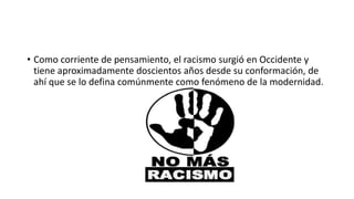 • Como corriente de pensamiento, el racismo surgió en Occidente y
tiene aproximadamente doscientos años desde su conformación, de
ahí que se lo defina comúnmente como fenómeno de la modernidad.
 