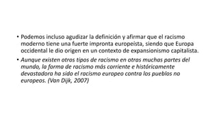 • Podemos incluso agudizar la definición y afirmar que el racismo
moderno tiene una fuerte impronta europeísta, siendo que Europa
occidental le dio origen en un contexto de expansionismo capitalista.
• Aunque existen otros tipos de racismo en otras muchas partes del
mundo, la forma de racismo más corriente e históricamente
devastadora ha sido el racismo europeo contra los pueblos no
europeos. (Van Dijk, 2007)
 
