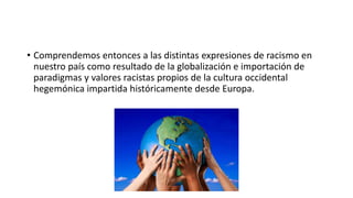 • Comprendemos entonces a las distintas expresiones de racismo en
nuestro país como resultado de la globalización e importación de
paradigmas y valores racistas propios de la cultura occidental
hegemónica impartida históricamente desde Europa.
 