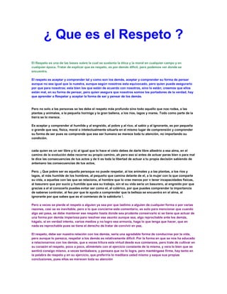 ¿ Que es el Respeto ?
El Respeto es una de las bases sobre la cual se sustenta la ética y la moral en cualquier campo y en
cualquier época. Tratar de explicar que es respeto, es por demás difícil, pero podemos ver donde se
encuentra.

El respeto es aceptar y comprender tal y como son los demás, aceptar y comprender su forma de pensar
aunque no sea igual que la nuestra, aunque según nosotros esta equivocado, pero quien puede asegurarlo
por que para nosotros; esta bien los que están de acuerdo con nosotros, sino lo están; creemos que ellos
están mal, en su forma de pensar, pero quien asegura que nosotros somos los portadores de la verdad, hay
que aprender a Respetar y aceptar la forma de ser y pensar de los demás.


Pero no solo a las personas se les debe el respeto más profundo sino todo aquello que nos rodea, a las
plantas y animales, a la pequeña hormiga y la gran ballena, a los rios, lagos y mares. Todo como parte de la
tierra se lo merece.

Es aceptar y comprender al humilde y al engreído, al pobre y al rico, al sabio y al ignorante, es por pequeña
o grande que sea, física, moral o intelectualmente situarla en el mismo lugar de comprensión y comprender
su forma de ser pues se comprende que ese ser humano se merece toda tu atención, no importando su
condición.


cada quien es un ser libre y tú al igual que lo hace el cielo debes de darle libre albedrío a esa alma, en el
camino de la evolución debe recorrer su propio camino, ah pero eso si antes de actuar paras bien o para mal
te dice las consecuencias de tus actos y de ti es toda la libertad de actuar a tu propia decisión sabiendo de
antemano las consecuencias de tus actos,

Pero. ¡ Que pobre ser es aquella persoque no puede respetar, al los animales y a las plantas, a los ríos y
lagos, al más humilde de los hombres, al pequeño que camina delante de el, a la mujer con la que comparte
su vida, a aquellas con las que se relaciona, al hombre que lo cree menos por n tener incapacidades físicas,
al basurero que por sucio y humilde que sea su trabajo, sin el su vida seria un basurero, al engreído por que
gracias a el al conocerlo puedes evitar ser como el, al colérico, por que puedes comprender la importancia
de saberse controlar, al feo por que te ayuda a comprender que la belleza se encuentra en el alma, al
ignorante por que sabes que es el comienzo de la sabiduría !.

Pero a veces se pierde el respeto a alguien ya sea por que lastimo a alguien de cualquier forma o por varias
razones, casi se es inevitable, pero a lo que concierne este comentario, es solo para mencionar que cuando
algo así pasa, se debe mantener ese respeto hasta donde sea prudente conservarlo si se tiene que actuar de
una forma por demás imperiosa para resolver ese asunto aunque sea, algo reprochable ante los demás,
hágalo, si en verdad intento, varios medios y no logro esa armonía, haga lo que tenga que hacer, que en
nada es reprochable pues se tiene el derecho de tratar de convivir en paz,

El respeto, debe ser nuestra relación con los demás, sería una agradable forma de conducirse por la vida,
pero aunque lo parezca, respetar a los demás es relativamente difícil. Por la forma en que se nos ha educado
a relacionarnos con los demás, que a veces tritura esta virtud desde sus comienzos, pero trate de cultivar en
su corazón el respeto, poco a poco, aliméntelo con el ejercicio constante de la misma, y vera lo bien que se
sentirá consigo mismo, a veces tambaleara, y pensara que no lo logra, pero manténgase firme, hay tanto en
la palabra de respeto y en su ejercicio, que preferiría lo meditara usted mismo y saque sus propias
conclusiones, pues ellas se merecen toda su atención
 