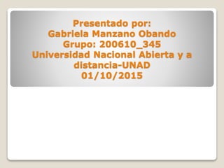 Presentado por:
Gabriela Manzano Obando
Grupo: 200610_345
Universidad Nacional Abierta y a
distancia-UNAD
01/10/2015
 