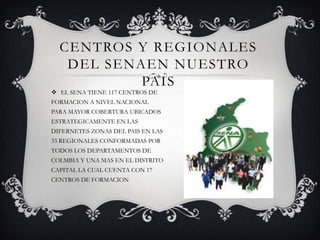 CENTROS Y REGIONALES DEL SENAEN NUESTRO PAISEL SENA TIENE 117 CENTROS DE FORMACION A NIVEL NACIONAL  PARA MAYOR COBERTURA UBICADOS ESTRATEGICAMENTE EN LAS DIFERNETES ZONAS DEL PAIS EN LAS 33 REGIONALES CONFORMADAS POR TODOS LOS DEPARTAMENTOS DE COLMBIA Y UNA MAS EN EL DISTRITO CAPITAL LA CUAL CUENTA CON 17 CENTROS DE FORMACION