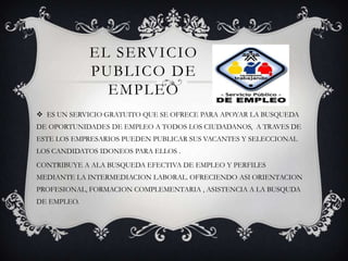 EL SERVICIO PUBLICO DE EMPLEOES UN SERVICIO GRATUITO QUE SE OFRECE PARA APOYAR LA BUSQUEDA DE OPORTUNIDADES DE EMPLEO A TODOS LOS CIUDADANOS,  A TRAVES DE ESTE LOS EMPRESARIOS PUEDEN PUBLICAR SUS VACANTES Y SELECCIONAL LOS CANDIDATOS IDONEOS PARA ELLOS .CONTRIBUYE A ALA BUSQUEDA EFECTIVA DE EMPLEO Y PERFILES  MEDIANTE LA INTERMEDIACION LABORAL. OFRECIENDO ASI ORIENTACION PROFESIONAL, FORMACION COMPLEMENTARIA , ASISTENCIA A LA BUSQUDA DE EMPLEO.       