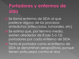  Se llama enfermo de SIDA al que
  padece alguno de los procesos
  antedichos (infecciosos, tumorales, etc)
 Se estima que, por término medio,
  existen alrededor de 8 (de 5 a 12)
  portadores por cada enfermo de SIDA.
 Tanto el portador como el enfermo de
  SIDA se denominan seropositivos, porque
  tienen anticuerpo contra el virus
 