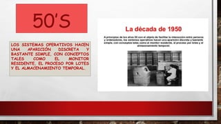 50’S
LOS SISTEMAS OPERATIVOS HACEN
UNA APARICIÓN DISCRETA Y
BASTANTE SIMPLE, CON CONCEPTOS
TALES COMO EL MONITOR
RESIDENTE, EL PROCESO POR LOTES
Y EL ALMACENAMIENTO TEMPORAL.
 