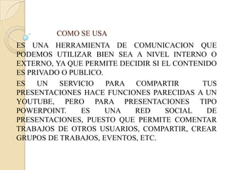COMO SE USA
ES UNA HERRAMIENTA DE COMUNICACION QUE
PODEMOS UTILIZAR BIEN SEA A NIVEL INTERNO O
EXTERNO, YA QUE PERMITE DECIDIR SI EL CONTENIDO
ES PRIVADO O PUBLICO.
ES   UN   SERVICIO    PARA COMPARTIR        TUS
PRESENTACIONES HACE FUNCIONES PARECIDAS A UN
YOUTUBE, PERO PARA PRESENTACIONES TIPO
POWERPOINT.    ES     UNA  RED      SOCIAL   DE
PRESENTACIONES, PUESTO QUE PERMITE COMENTAR
TRABAJOS DE OTROS USUARIOS, COMPARTIR, CREAR
GRUPOS DE TRABAJOS, EVENTOS, ETC.
 