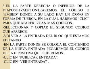 3-EN LA PARTE DERECHA O INFERIOR DE LA
DIAPOSITIVAENCONTRAREMOS EL CODIGO O
“EMBED” DONDE A SU LADO HAY UN ICONO EN
FORMA DE TUERCA, EN LA CUAL HAREMOS “CLIC”
PARA QUE APAREREZCAN MAS CODIGOS.
-SELECCIONAR Y COPIAR EL SEGUNDO CODIGO
QUE APARECE.
-VOLVER A LA ENTRADA DEL BLOG QUE ESTAMOS
EDITANDO
-EN LA PARTE DONDE SE COLOCA EL CONTENIDO
DE LA NUEVA ENTRADA PEGAREMOS EL CODIGO
DE LA DIPOSITIVA QUE SUBIREMOS .
-CLIC EN “PUBLICAR ENTRADA”.
-CLIC EN “VER ENTRADA” .
 