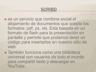 SCRIBD
 es un servicio que combina social el
alojamiento de documentos que acepta los
formatos: pdf, ps, xls. Esta basada en un
formato de flash para la presentación en
pantalla y permite que podamos tener un
código para insertarlos en nuestro sitio de
web
 También funciona como una biblioteca
universal con usuarios de todo el mundo
para compartir texto y descargar en
YouTube.
 