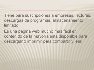Tiene para suscripciones a empresas, lecturas,
descargas de programas, almacenamiento
limitado.
Es una pagina web mucho mas fácil en
contenido de la mayoría esta disponible para
descargar o imprimir para compartir y leer.
 