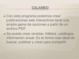 CALAMEO
 Con este programa podemos crear
publicaciones web interactivas tiene una
amplia gama de opciones a partir de un
archivo PDF.
 Se puede crear revistas, folletos ,catálogos,
información anual. Es la forma mas ideal de
buscar, publicar y crear para compartir
 