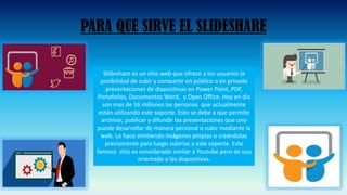 PARA QUE SIRVE EL SLIDESHARE
Slideshare es un sitio web que ofrece a los usuarios la
posibilidad de subir y compartir en público o en privado
presentaciones de diapositivas en Power Point, PDF,
Portafolios, Documentos Word, y Open Office. Hoy en día
son mas de 16 millones las personas que actualmente
están utilizando este soporte. Esto se debe a que permite
archivar, publicar y difundir las presentaciones que uno
puede desarrollar de manera personal o subir mediante la
web. Lo hace emitiendo imágenes propias o creándolas
previamente para luego subirlas a este soporte. Este
famoso sitio es considerado similar a Youtube pero de uso
orientado a las dispositivas.
 