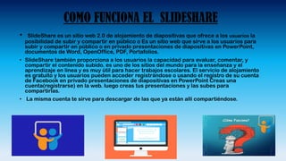 COMO FUNCIONA EL SLIDESHARE
• SlideShare es un sitio web 2.0 de alojamiento de diapositivas que ofrece a los usuarios la
posibilidad de subir y compartir en público o Es un sitio web que sirve a los usuarios para
subir y compartir en público o en privado presentaciones de diapositivas en PowerPoint,
documentos de Word, OpenOffice, PDF, Portafolios.
• SlideShare también proporciona a los usuarios la capacidad para evaluar, comentar, y
compartir el contenido subido. es uno de los sitios del mundo para la enseñanza y el
aprendizaje en línea y es muy útil para hacer trabajos escolares. El servicio de alojamiento
es gratuito y los usuarios pueden acceder registrándose o usando el registro de su cuenta
de Facebook en privado presentaciones de diapositivas en PowerPoint Creas una
cuenta(registrarse) en la web. luego creas tus presentaciones y las subes para
compartirlas.
• La misma cuenta te sirve para descargar de las que ya están allí compartiéndose.
 