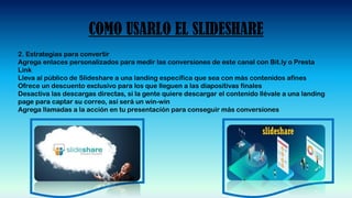 COMO USARLO EL SLIDESHARE
2. Estrategias para convertir
Agrega enlaces personalizados para medir las conversiones de este canal con Bit.ly o Presta
Link
Lleva al público de Slideshare a una landing específica que sea con más contenidos afines
Ofrece un descuento exclusivo para los que lleguen a las diapositivas finales
Desactiva las descargas directas, si la gente quiere descargar el contenido llévale a una landing
page para captar su correo, así será un win-win
Agrega llamadas a la acción en tu presentación para conseguir más conversiones
 