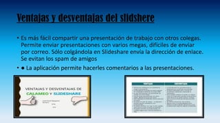 Ventajas y desventajas del slidshere
• Es más fácil compartir una presentación de trabajo con otros colegas.
Permite enviar presentaciones con varios megas, difíciles de enviar
por correo. Sólo colgándola en Slideshare envía la dirección de enlace.
Se evitan los spam de amigos
• ● La aplicación permite hacerles comentarios a las presentaciones.
 