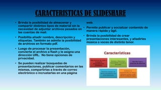 CARACTERISTICAS DE SLIDESHARE
• Brinda la posibilidad de almacenar y
compartir distintos tipos de material sin la
necesidad de adjuntar archivos pesados en
las cuentas de mail.
• Posibilita añadir nombre, descripción y
etiquetas. También se admite la posibilidad
de archivos en formato pdf.
• Luego de procesar la presentación,
convierte el archivo a flash y le asigna una
dirección URL. No tiene opciones de
privacidad.
• Se pueden realizar búsquedas de
presentaciones, publicar comentarios en las
mismas, compartirlas a través de correo
electrónico o incrustarlas en una página
web.
• Permite publicar y socializar contenido de
manera rápida y ágil.
• Brinda la posibilidad de crear
presentaciones interesantes, y añadirles
música o voces de distinto tenor.
 