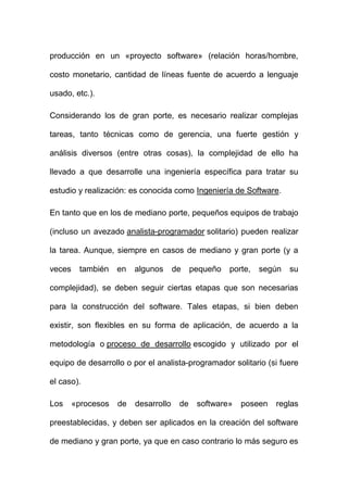 producción en un «proyecto software» (relación horas/hombre,

costo monetario, cantidad de líneas fuente de acuerdo a lenguaje

usado, etc.).

Considerando los de gran porte, es necesario realizar complejas

tareas, tanto técnicas como de gerencia, una fuerte gestión y

análisis diversos (entre otras cosas), la complejidad de ello ha

llevado a que desarrolle una ingeniería específica para tratar su

estudio y realización: es conocida como Ingeniería de Software.

En tanto que en los de mediano porte, pequeños equipos de trabajo

(incluso un avezado analista-programador solitario) pueden realizar

la tarea. Aunque, siempre en casos de mediano y gran porte (y a

veces    también    en   algunos      de    pequeño   porte,   según   su

complejidad), se deben seguir ciertas etapas que son necesarias

para la construcción del software. Tales etapas, si bien deben

existir, son flexibles en su forma de aplicación, de acuerdo a la

metodología o proceso de desarrollo escogido y utilizado por el

equipo de desarrollo o por el analista-programador solitario (si fuere

el caso).

Los     «procesos   de   desarrollo    de    software»   poseen   reglas

preestablecidas, y deben ser aplicados en la creación del software

de mediano y gran porte, ya que en caso contrario lo más seguro es
 