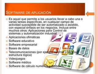 SOFTWARE DE APLICACIÓN












Es aquel que permite a los usuarios llevar a cabo una o
varias tareas específicas, en cualquier campo de
actividad susceptible de ser automatizado o asistido,
con especial énfasis en los negocios. Incluye entre
muchos otros: Aplicaciones para Control de
sistemas y automatización industrial
Aplicaciones ofimáticas
Software educativo
Software empresarial
Bases de datos
Telecomunicaciones (por ejemplo Internet y toda su
estructura lógica)
Videojuegos
Software médico
Software de cálculo numérico y simbólico.

 