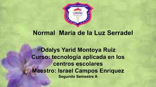 Normal María de la Luz Serradel
Odalys Yarid Montoya Ruiz
Curso: tecnología aplicada en los
centros escolares
Maestro: Israel Campos Enríquez
Segundo Semestre A
 
