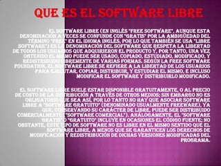 El software libre (en inglés "free software", aunque esta
denominación a veces se confunde con "gratis" por la ambigüedad del
término "free" en el idioma inglés, por lo que también se usa "libre
software") es la denominación del software que respeta la libertad
de todos los usuarios que adquirieron el producto y, por tanto, una vez
obtenido el mismo puede ser usado, copiado, estudiado, modificado, y
redistribuido libremente de varias formas. Según la Free Software
Foundation, el software libre se refiere a la libertad de los usuarios
para ejecutar, copiar, distribuir, y estudiar el mismo, e incluso
modificar el software y distribuirlo modificado.
El software libre suele estar disponible gratuitamente, o al precio
de costo de la distribución a través de otros medios; sin embargo no es
obligatorio que sea así, por lo tanto no hay que asociar software
libre a "software gratuito" (denominado usualmente freeware), ya
que, conservando su carácter de libre, puede ser distribuido
comercialmente ("software comercial"). Análogamente, el "software
gratis" o "gratuito" incluye en ocasiones el código fuente; no
obstante, este tipo de software no es libre en el mismo sentido que el
software libre, a menos que se garanticen los derechos de
modificación y redistribución de dichas versiones modificadas del
programa.

 