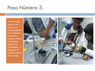 Paso Número 3.

3.-Poner una
muestra de
suelo en un
crisol, ponerla
en el soporte
universal y
ponerla sobre
el mechero,
esperar su
calcinación, y
observar la
materia solida
color negro.
 