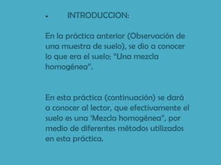 •     INTRODUCCION:

En la práctica anterior (Observación de
una muestra de suelo), se dio a conocer
lo que era el suelo; “Una mezcla
homogénea”.


En esta práctica (continuación) se dará
a conocer al lector, que efectivamente el
suelo es una „Mezcla homogénea”, por
medio de diferentes métodos utilizados
en esta práctica.
 