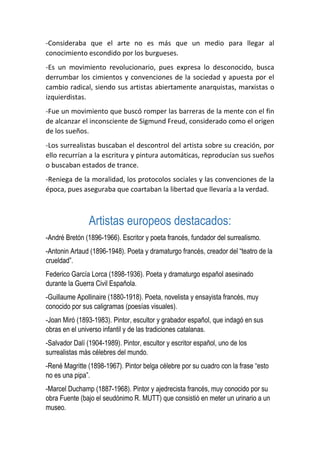 -Consideraba que el arte no es más que un medio para llegar al
conocimiento escondido por los burgueses.
-Es un movimiento revolucionario, pues expresa lo desconocido, busca
derrumbar los cimientos y convenciones de la sociedad y apuesta por el
cambio radical, siendo sus artistas abiertamente anarquistas, marxistas o
izquierdistas.
-Fue un movimiento que buscó romper las barreras de la mente con el fin
de alcanzar el inconsciente de Sigmund Freud, considerado como el origen
de los sueños.
-Los surrealistas buscaban el descontrol del artista sobre su creación, por
ello recurrían a la escritura y pintura automáticas, reproducían sus sueños
o buscaban estados de trance.
-Reniega de la moralidad, los protocolos sociales y las convenciones de la
época, pues aseguraba que coartaban la libertad que llevaría a la verdad.
Artistas europeos destacados:
-André Bretón (1896-1966). Escritor y poeta francés, fundador del surrealismo.
-Antonin Artaud (1896-1948). Poeta y dramaturgo francés, creador del “teatro de la
crueldad”.
Federico García Lorca (1898-1936). Poeta y dramaturgo español asesinado
durante la Guerra Civil Española.
-Guillaume Apollinaire (1880-1918). Poeta, novelista y ensayista francés, muy
conocido por sus caligramas (poesías visuales).
-Joan Miró (1893-1983). Pintor, escultor y grabador español, que indagó en sus
obras en el universo infantil y de las tradiciones catalanas.
-Salvador Dalí (1904-1989). Pintor, escultor y escritor español, uno de los
surrealistas más célebres del mundo.
-René Magritte (1898-1967). Pintor belga célebre por su cuadro con la frase “esto
no es una pipa”.
-Marcel Duchamp (1887-1968). Pintor y ajedrecista francés, muy conocido por su
obra Fuente (bajo el seudónimo R. MUTT) que consistió en meter un urinario a un
museo.
 