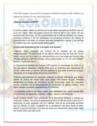 4’447.000 turistas. Para el 2018, la meta es 5’400.000 turistas y 6.000 millones (de
dólares) en divisas. Es una meta ambiciosa.
¿Qué se espera en el 2017?
El turismo puede crecer por encima de lo que venía creciendo en el 2016, que era
un 8 por ciento. Este año puede crecer por encima del 10 por ciento, por las
implicaciones de la paz, por las oportunidades de la reforma tributaria, los nuevos
productos turísticos y por las estrategias de corredores turísticos, de mejorar la
competitividad y de tener un turismo educado (bilingüismo), seguro y con normas
de calidad; hay unas oportunidades interesantes.
¿Cómo está Colombia frente a la región y el mundo?
Colombia viene creciendo por encima de la mayoría de los países
latinoamericanos. El crecimiento en los últimos años ha sido de más del 10 por
ciento, versus un 5 por ciento de Latinoamérica y un 4 por ciento del mundo. Pero
mientras tenemos 4’400.000 turistas, otros países tienen 10, 12, 15 y 20 millones,
tenemos mucho por hacer.
La Organización Mundial del Turismo (OIT) reportó un crecimiento de 4,4% en el
flujo de viajeros extranjeros durante 2015; pero en Colombia ese crecimiento fue
de 9%, entre enero y octubre del año pasado, lo que sitúa al país en un lugar
importante en el mapa global del turismo para 2016.
“Estamos aprovechando la coyuntura, invitando a turistas extranjeros que tengan
interés en nichos de mayor valor para atraer más divisas al país. También
fortalecimos el trabajo de promoción en las temporadas bajas de Colombia,
porque coinciden con la estacionalidad de vacaciones de algunos países”, dice
María Claudia Lacouture, presidente de ProColombia.
Los productos turísticos de mayor interés para extranjeros que visitan nuestro país
son el turismo de naturaleza, aventura, cultura, náutico y de reuniones.
Según Gustavo Adolfo Toro, presidente de la Asociación Hotelera y Turística de
Colombia, Cotelco, “de enero a septiembre de 2015 el PIB del sector creció 6,9 %,
generando un valor agregado por $11 billones. Una de las principales acciones
que ha influido en estos resultados es la devaluación del peso frente al dólar,
debido a que las personas, a la hora de tomar sus vacaciones, ahora optan viajar
por el país antes que salir de él”.
 