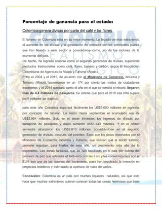 Porcentaje de ganancia para el estado:
Colombiagenera divisas por parte del café y las flores
El turismo en Colombia está en su mejor momento. La llegada de más extranjeros,
el aumento de las divisas y la generación de empleos son los principales pilares
que han llevado a este sector a consolidarse como uno de los motores de la
economía del país.
De hecho, ha logrado situarse como el segundo generador de divisas, superando
productos tradicionales como café, flores, banano y carbón, según la Asociación
Colombiana de Agencias de Viajes y Turismo (Anato).
Entre el 2004 y el 2015, de acuerdo con el Ministerio de Comercio, Industria y
Turismo (Mincit), aumentaron en un 174 por ciento las visitas de ciudadanos
extranjeros y el 2014 quedará como el año en el que se rompió el récord: llegaron
más de 4,4 millones de pasajeros. Se estima que para el 2018 esa cifra supere
los 6 millones de viajeros.
para este año Colombia superará fácilmente los US$5.000 millones en ingresos
por concepto de turismo. La razón: hasta septiembre el acumulado era de
US$3.954 millones. Solo en el tercer trimestre, los ingresos de divisas por
transporte de pasajeros y viajes sumaron US$1.343 millones. Y en el primer
semestre alcanzaron los US$2.610 millones, convirtiéndose en el segundo
generador de divisas, después del petróleo. Esos son los datos reportados por el
Ministerio de Comercio, Industria y Turismo, que indican que el sector turístico
promete registrar, para finales de este año, un crecimiento más alto de lo
esperando. Las zonas turísticas que se han habilitado en el país por cuenta del
proceso de paz que adelanta el Gobierno con las Farc y las conversaciones con el
ELN, son una de las razones del incremento, pues han impulsado la inversión en
proyectos hoteleros y estimulado la apertura de rutas de vuelos.
Conclusión: Colombia es un país con muchas riquezas naturales, asi que esto
hace que muchos extranjeros quieran conocer todas las cosas hermosas que tiene
 