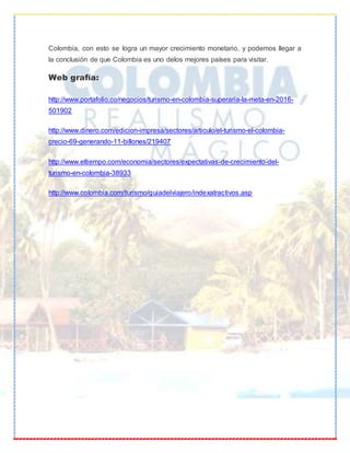 Colombia, con esto se logra un mayor crecimiento monetario, y podemos llegar a
la conclusión de que Colombia es uno delos mejores países para visitar.
Web grafía:
http://www.portafolio.co/negocios/turismo-en-colombia-superaria-la-meta-en-2016-
501902
http://www.dinero.com/edicion-impresa/sectores/articulo/el-turismo-el-colombia-
crecio-69-generando-11-billones/219407
http://www.eltiempo.com/economia/sectores/expectativas-de-crecimiento-del-
turismo-en-colombia-38933
http://www.colombia.com/turismo/guiadelviajero/indexatractivos.asp
 