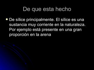 De que esta hecho De sílice principalmente. El sílice es una sustancia muy corriente en la naturaleza. Por ejemplo está presente en una gran proporción en la arena  