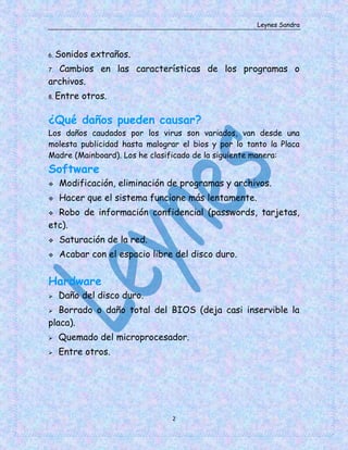 Leynes Sandra
2
6. Sonidos extraños.
7. Cambios en las características de los programas o
archivos.
8. Entre otros.
¿Qué daños pueden causar?
Los daños caudados por los virus son variados, van desde una
molesta publicidad hasta malograr el bios y por lo tanto la Placa
Madre (Mainboard). Los he clasificado de la siguiente manera:
Software
Modificación, eliminación de programas y archivos.
Hacer que el sistema funcione más lentamente.
Robo de información confidencial (passwords, tarjetas,
etc).
Saturación de la red.
Acabar con el espacio libre del disco duro.
Hardware
Daño del disco duro.
Borrado o daño total del BIOS (deja casi inservible la
placa).
Quemado del microprocesador.
Entre otros.
 