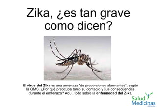 Zika, ¿es tan grave
como dicen?
El virus del Zika es una amenaza "de proporciones alarmantes“, según
la OMS. ¿Por qué preocupa tanto su contagio y sus consecuencias
durante el embarazo? Aquí, todo sobre la enfermedad del Zika.
 