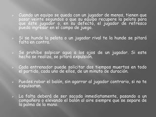    Cuando un equipo se queda con un jugador de menos, tienen que
    pasar veinte segundos o que su equipo recupere la pelota para
    que éste jugador o, en su defecto, el jugador de refresco
    pueda ingresar en el campo de juego.

   Si se hunde la pelota o un jugador rival te la hunde se pitará
    falta en contra.

   Se prohíbe salpicar agua a los ojos de un jugador. Si este
    hecho se realiza, se pitará expulsión.

   Cada entrenador puede solicitar dos tiempos muertos en todo
    el partido, cada uno de ellos, de un minuto de duración.

   Puedes robar el balón, sin agarrar al jugador contrario, si no te
    expulsaran.

   La falta deberá de ser sacada inmediatamente, pasando a un
    compañero o elevando el balón al aire siempre que se separe de
    la palma de la mano.
 