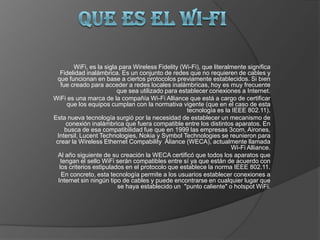       Que es el Wi-fi WiFi, es la sigla para Wireless Fidelity (Wi-Fi), que literalmente significa Fidelidad inalámbrica. Es un conjunto de redes que no requieren de cables y que funcionan en base a ciertos protocolos previamente establecidos. Si bien fue creado para acceder a redes locales inalámbricas, hoy es muy frecuente que sea utilizado para establecer conexiones a Internet. WiFi es una marca de la compañía Wi-Fi Alliance que está a cargo de certificar que los equipos cumplan con la normativa vigente (que en el caso de esta tecnología es la IEEE 802.11). Esta nueva tecnología surgió por la necesidad de establecer un mecanismo de conexión inalámbrica que fuera compatible entre los distintos aparatos. En busca de esa compatibilidad fue que en 1999 las empresas 3com, Airones, Intersil, Lucent Technologies, Nokia y Symbol Technologies se reunieron para crear la Wireless Ethernet Compability  Aliance (WECA), actualmente llamada Wi-Fi Alliance. Al año siguiente de su creación la WECA certificó que todos los aparatos que tengan el sello WiFi serán compatibles entre sí ya que están de acuerdo con los criterios estipulados en el protocolo que establece la norma IEEE 802.11. En concreto, esta tecnología permite a los usuarios establecer conexiones a Internet sin ningún tipo de cables y puede encontrarse en cualquier lugar que se haya establecido un  "punto caliente" o hotspot WiFi. 
