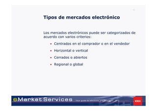 11



Tipos de mercados electrónico


Los mercados electrónicos puede ser categorizados de
acuerdo con varios criterios:

   • Centrados en el comprador o en el vendedor

   • Horizontal o vertical

   • Cerrados o abiertos

   • Regional o global
 