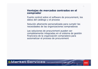 14


Ventajas de mercados centrados en el
comprador
Fuerte control sobre el software de procurement, los
datos del catálogo y el proceso

Solución altamente personalizada para cumplir las
necesidades de las organizaciones compradoras

Las soluciones de procurement pueden ser
completamente integradas en el sistema de gestión
financiera de la organización compradora para
automatizar el proceso de procurement
 