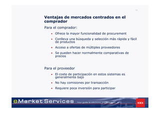 15


Ventajas de mercados centrados en el
comprador
Para el comprador:
   •   Ofrece la mayor funcionalidad de procurement
   •   Conlleva una búsqueda y selección más rápida y fácil
       de productos
   •   Acceso a ofertas de múltiples proveedores
   •   Se pueden hacer normalmente comparativas de
       precios



Para el proveedor
   •   El coste de participación en estos sistemas es
       generalmente bajo
   •   No hay comisiones por transacción
   •   Requiere poca inversión para participar
 