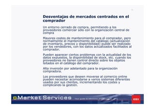 16


Desventajas de mercados centrados en el
comprador
Un entorno cerrado de compra, permitiendo a los
proveedores comerciar sólo con la organización central de
compra
Mayores costes de mantenimiento para el comprador, pero
normalmente el mantenimiento del catálogo (actualización
de inventario, precios y disponibilidad) puede ser realizado
por los vendedores, con los datos actualizados facilitados al
comprador.
Pueden aparecer ciertos problemas con la actualidad de los
datos expuestos, la disponibilidad de stock, etc. cuando los
proveedores no tienen control directo sobre los objetos
lsitados en el catálogo del comprador.
Alta inversión por adelantado para la organización
compradora.
Los proveedores que deseen moverse al comercio online
pueden necesitar acomodarse a varios sistemas diferentes
usados por sus clientes, incrementando los costes y
complicando la gestión.
 