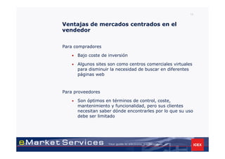 19


Ventajas de mercados centrados en el
vendedor


Para compradores

    •   Bajo coste de inversión

    •   Algunos sites son como centros comerciales virtuales
        para disminuir la necesidad de buscar en diferentes
        páginas web



Para proveedores

    •   Son óptimos en términos de control, coste,
        mantenimiento y funcionalidad, pero sus clientes
        necesitan saber dónde encontrarles por lo que su uso
        debe ser limitado
 