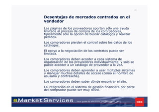 20


Desentajas de mercados centrados en el
vendedor
Las páginas de los proveedores aportan sólo una ayuda
limitada al proceso de compra de los comrpadores,
típicamente sólo la opción de buscar catálogos y realizar
pedidos.
Los compradores pierden el control sobre los datos de los
catálogos.
El apoyo a la negociación de los contratos puede ser
limitada.
Los compradores deben acceder a cada sistema de
organización de los proveedores individualmente, y sólo se
puede acceder a un catálogo de proveedor a la vez.
Los compradores deben aprender a usar múltiples sistemas
y manejar muchos detalles de acceso (como el nombre de
ususario y contraseña).
Los compradores deben saber dónde encontrar el site.
La integración en el sistema de gestión financiera por parte
del comprador puede ser muy difícil.
 