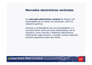 21



Mercados electrónicos verticales


Un mercado electrónico vertical se dirige a las
necesidades de un sector en particular, como la
industria química.

Conecta a compradores con sus proveedores y a
menudo tienen otros servicios relacionados con la
industria, como noticias o boletines electrónicos,
información sobre precios y pueden incluso organizar
eventos específicos para ese sector.
 
