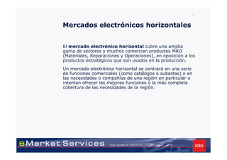 23



Mercados electrónicos horizontales


El mercado electrónico horizontal cubre una amplia
gama de sectores y muchos comercian productos MRO
(Materiales, Reparaciones y Operaciones), en oposición a los
productos estratégicos que son usados en la producción.
Un mercado electrónico horizontal se centrará en una serie
de funciones comerciales (como catálogos o subastas) o en
las necesidades o compañías de una región en particular e
intentan ofrecer las mejores funciones o la más completa
cobertura de las necesidades de la región.
 