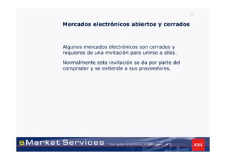 26


Mercados electrónicos abiertos y cerrados



Algunos mercados electrónicos son cerrados y
requieres de una invitación para unirse a ellos.

Normalmente esta invitación se da por parte del
comprador y se extiende a sus proveedores.
 
