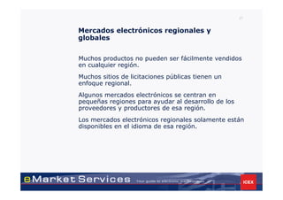 27


Mercados electrónicos regionales y
globales


Muchos productos no pueden ser fácilmente vendidos
en cualquier región.
Muchos sitios de licitaciones públicas tienen un
enfoque regional.
Algunos mercados electrónicos se centran en
pequeñas regiones para ayudar al desarrollo de los
proveedores y productores de esa región.
Los mercados electrónicos regionales solamente están
disponibles en el idioma de esa región.
 