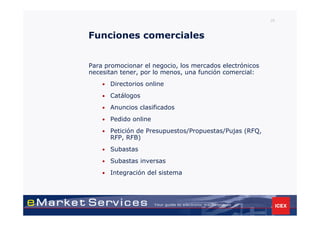 29



Funciones comerciales


Para promocionar el negocio, los mercados electrónicos
necesitan tener, por lo menos, una función comercial:
    •   Directorios online
    •   Catálogos
    •   Anuncios clasificados
    •   Pedido online
    •   Petición de Presupuestos/Propuestas/Pujas (RFQ,
        RFP, RFB)
    •   Subastas
    •   Subastas inversas
    •   Integración del sistema
 