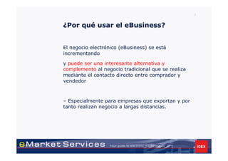 3



¿Por qué usar el eBusiness?


El negocio electrónico (eBusiness) se está
incrementando

y puede ser una interesante alternativa y
complemento al negocio tradicional que se realiza
mediante el contacto directo entre comprador y
vendedor



– Especialmente para empresas que exportan y por
tanto realizan negocio a largas distancias.
 