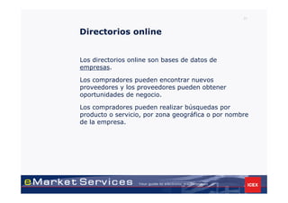 31



Directorios online


Los directorios online son bases de datos de
empresas.

Los compradores pueden encontrar nuevos
proveedores y los proveedores pueden obtener
oportunidades de negocio.

Los compradores pueden realizar búsquedas por
producto o servicio, por zona geográfica o por nombre
de la empresa.
 
