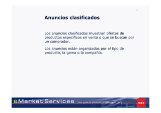 33



Anuncios clasificados


Los anuncios clasificados muestran ofertas de
productos específicos en venta o que se buscan por
un comprador.

Los anuncios están organizados por el tipo de
producto, la gama o la compañía.
 