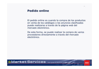 34



Pedido online


El pedido online es cuando la compra de los productos
en venta de los catálogos o los anuncios clasificados
puede realizarse a través de la página web del
mercado electrónico.

De esta forma, se puede realizar la compra de varios
proveedores directamente a través del mercado
electrónico.
 